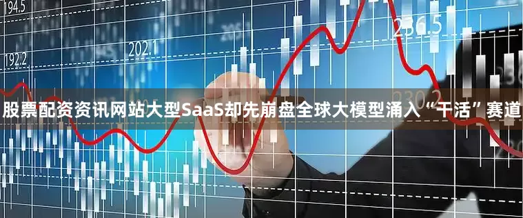 股票配资资讯网站大型SaaS却先崩盘全球大模型涌入“干活”赛道