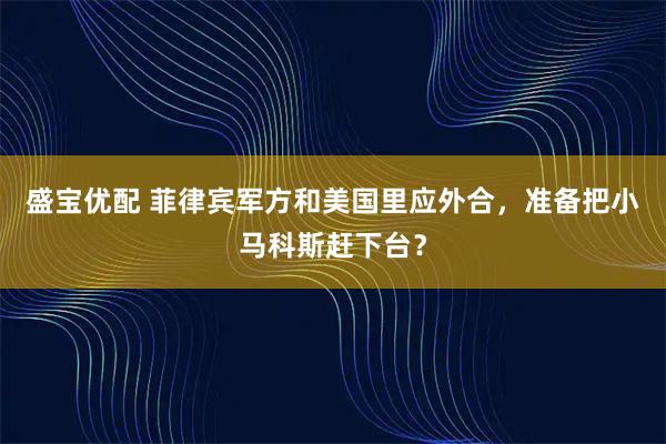 盛宝优配 菲律宾军方和美国里应外合，准备把小马科斯赶下台？