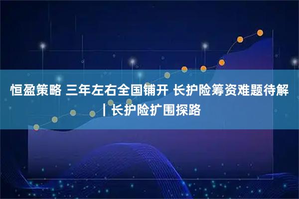 恒盈策略 三年左右全国铺开 长护险筹资难题待解｜长护险扩围探路