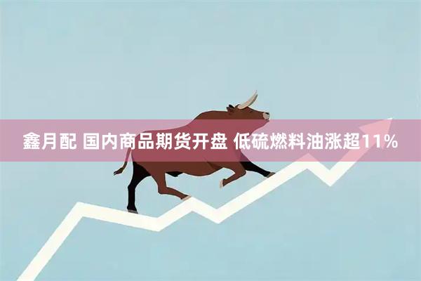 鑫月配 国内商品期货开盘 低硫燃料油涨超11%