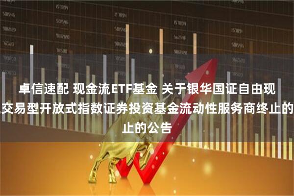 卓信速配 现金流ETF基金 关于银华国证自由现金流交易型开放式指数证券投资基金流动性服务商终止的公告