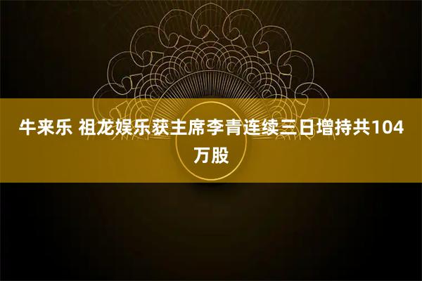 牛来乐 祖龙娱乐获主席李青连续三日增持共104万股