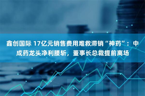 鑫创国际 17亿元销售费用难救滞销“神药”:中成药龙头净利腰斩,董事长总裁提前离场