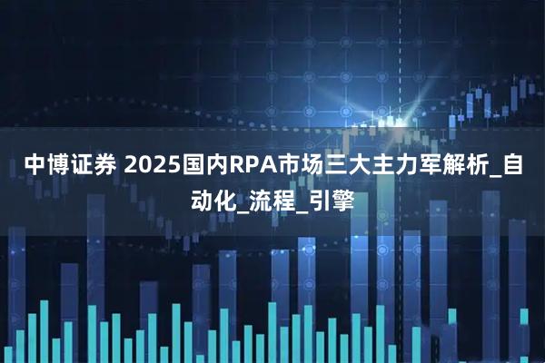 中博证券 2025国内RPA市场三大主力军解析_自动化_流程_引擎