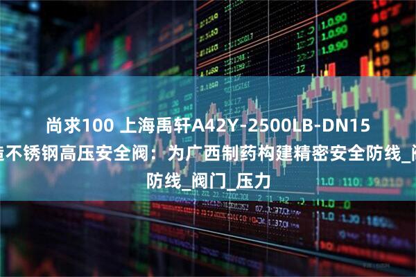 尚求100 上海禹轩A42Y-2500LB-DN15316L锻造不锈钢高压安全阀：为广西制药构建精密安全防线_阀门_压力