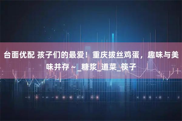 台面优配 孩子们的最爱!重庆拔丝鸡蛋,趣味与美味并存~_糖浆_道菜_筷子