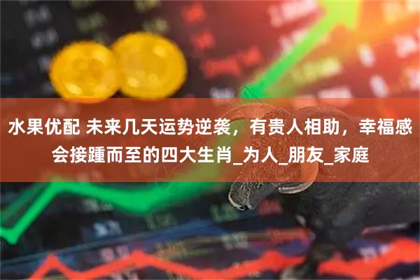 水果优配 未来几天运势逆袭，有贵人相助，幸福感会接踵而至的四大生肖_为人_朋友_家庭