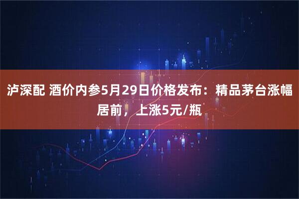 泸深配 酒价内参5月29日价格发布：精品茅台涨幅居前，上涨5元/瓶