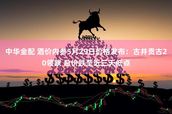 中华金配 酒价内参5月29日价格发布：古井贡古20领跌 总价跌至近三天低点
