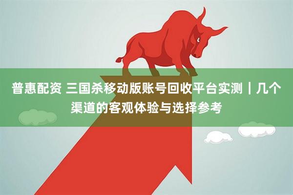 普惠配资 三国杀移动版账号回收平台实测｜几个渠道的客观体验与选择参考