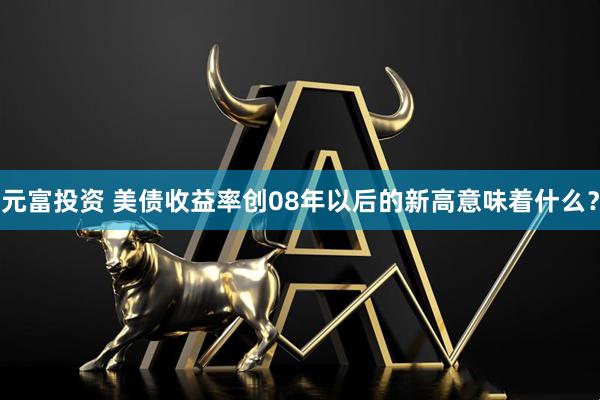 元富投资 美债收益率创08年以后的新高意味着什么？