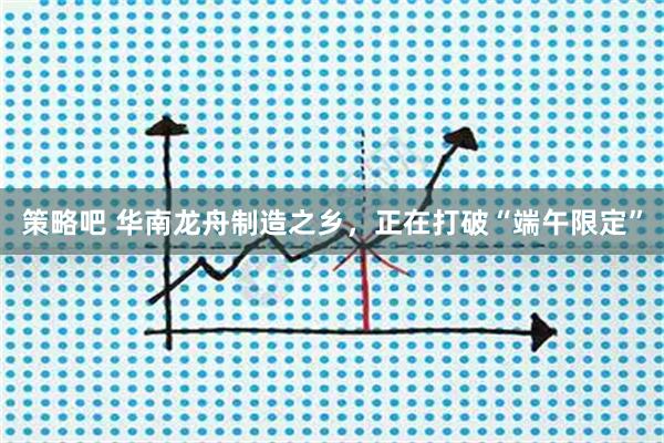 策略吧 华南龙舟制造之乡，正在打破“端午限定”